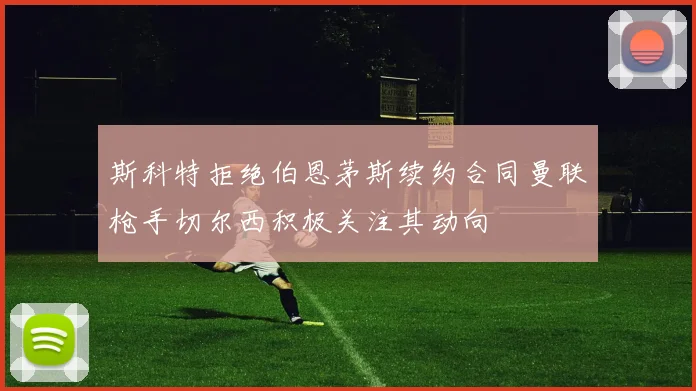 斯科特拒绝伯恩茅斯续约合同曼联枪手切尔西积极关注其动向