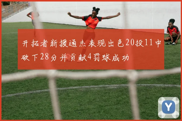 开拓者新援通杰表现出色20投11中砍下28分并贡献4罚球成功