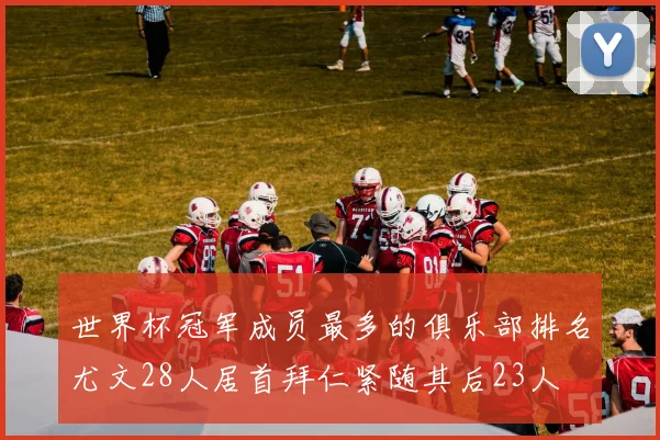 世界杯冠军成员最多的俱乐部排名尤文28人居首拜仁紧随其后23人