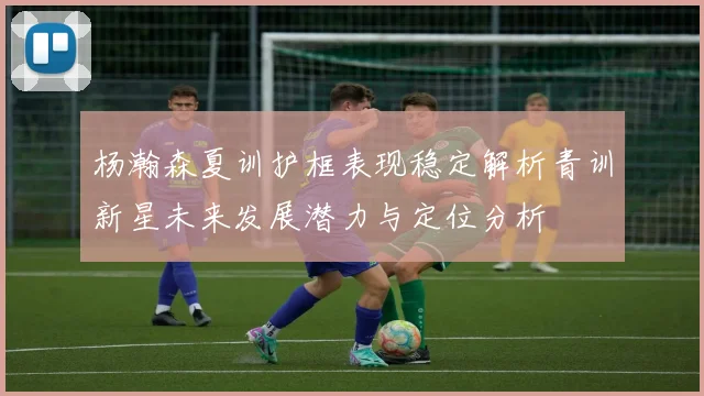 杨瀚森夏训护框表现稳定解析青训新星未来发展潜力与定位分析