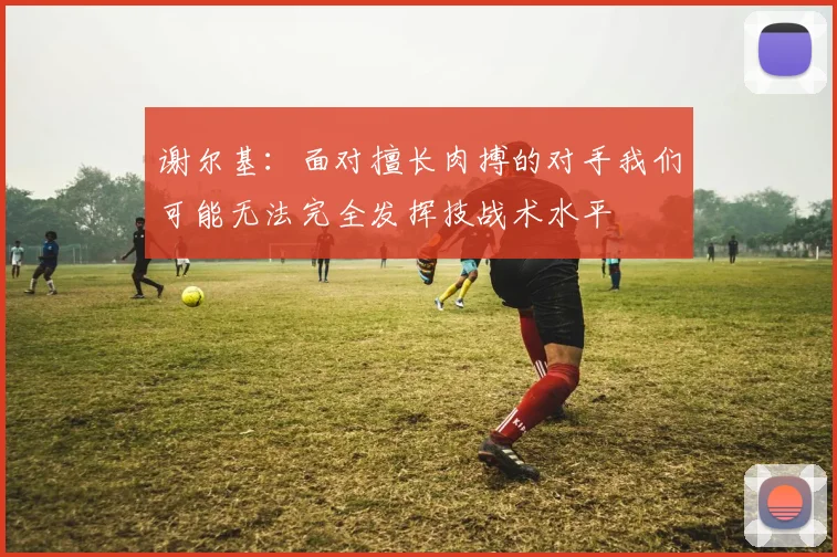谢尔基：面对擅长肉搏的对手我们可能无法完全发挥技战术水平