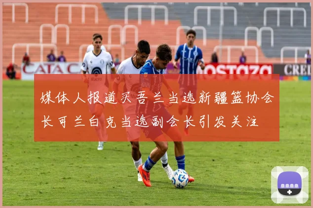 媒体人报道买吾兰当选新疆篮协会长可兰白克当选副会长引发关注
