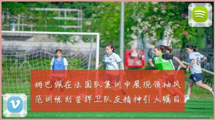 姆巴佩在法国队集训中展现领袖风范训练刻苦捍卫队友精神引人瞩目