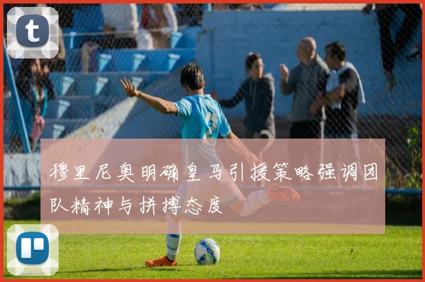 穆里尼奥明确皇马引援策略强调团队精神与拼搏态度