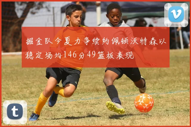 掘金队今夏力争续约佩顿沃特森以稳定场均146分49篮板表现