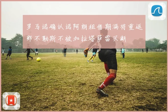 罗马诺确认诺阿朗租借期满将重返那不勒斯不被加拉塔萨雷买断