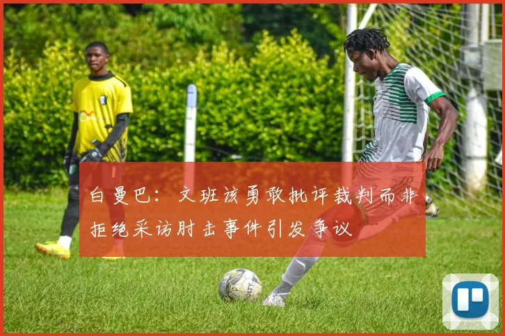 白曼巴：文班该勇敢批评裁判而非拒绝采访肘击事件引发争议
