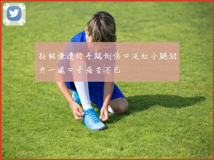 孙铭谦遭对手踹倒伤口泛红小腿划开一道口子痛苦不已