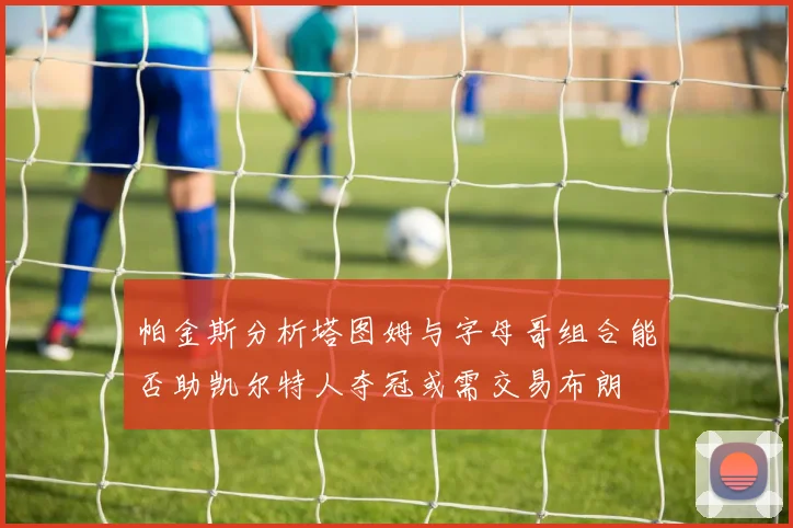 帕金斯分析塔图姆与字母哥组合能否助凯尔特人夺冠或需交易布朗