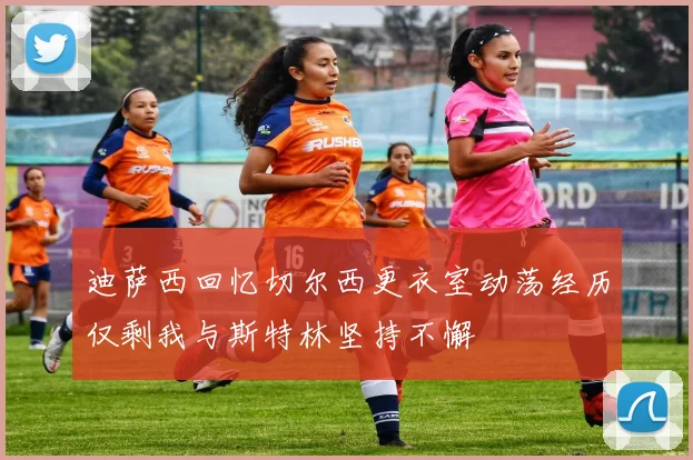 迪萨西回忆切尔西更衣室动荡经历仅剩我与斯特林坚持不懈