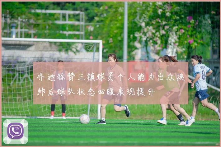 乔迪称赞三镇球员个人能力出众换帅后球队状态回暖表现提升
