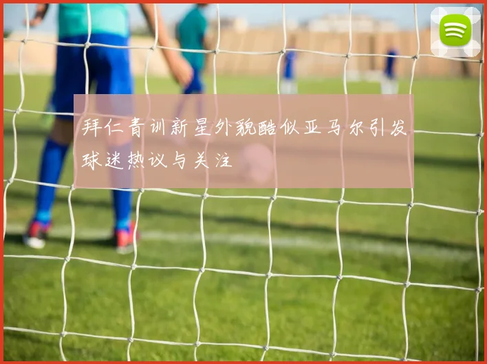 拜仁青训新星外貌酷似亚马尔引发球迷热议与关注