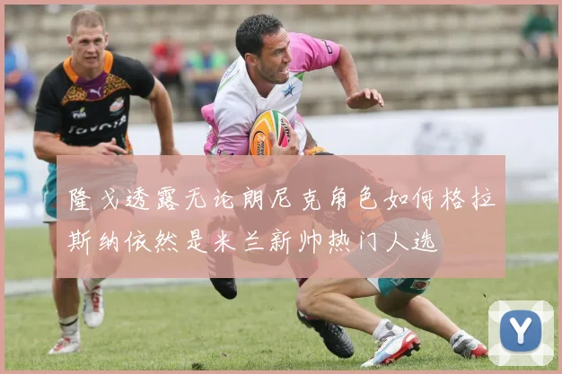 隆戈透露无论朗尼克角色如何格拉斯纳依然是米兰新帅热门人选
