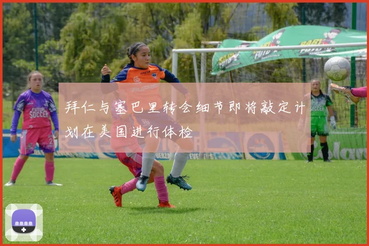 拜仁与塞巴里转会细节即将敲定计划在美国进行体检