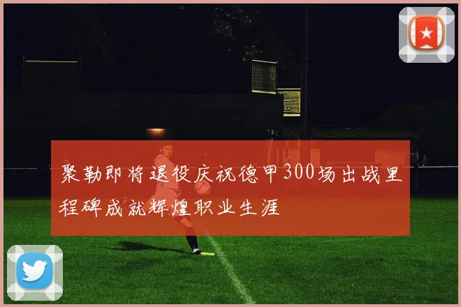 聚勒即将退役庆祝德甲300场出战里程碑成就辉煌职业生涯