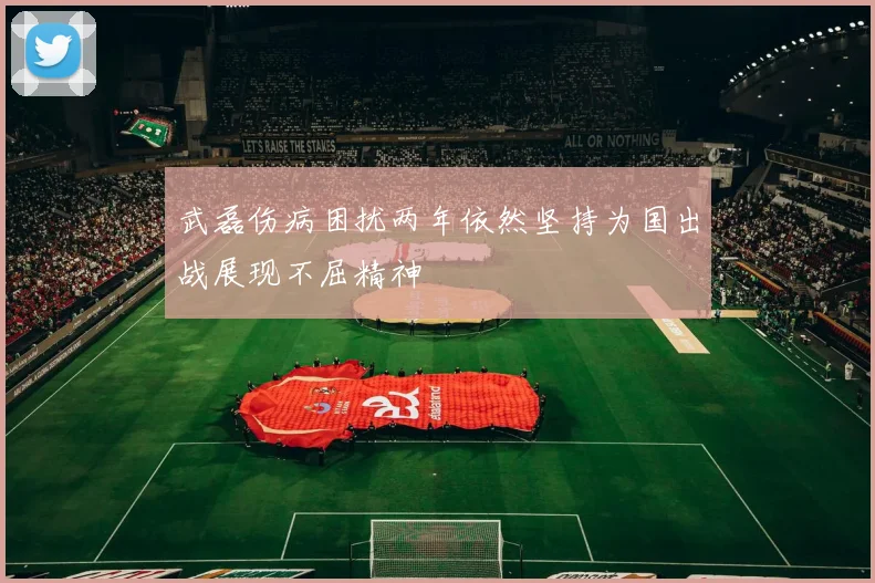 武磊伤病困扰两年依然坚持为国出战展现不屈精神