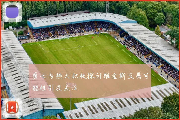 勇士与热火积极探讨维金斯交易可能性引发关注