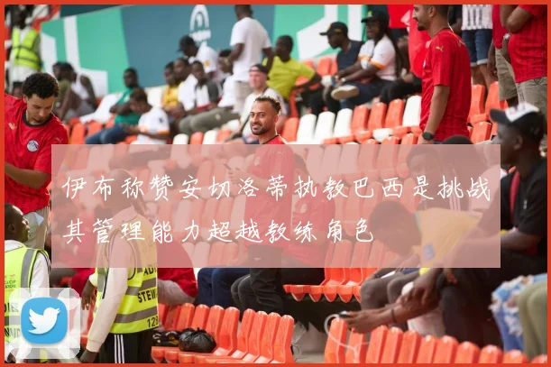伊布称赞安切洛蒂执教巴西是挑战其管理能力超越教练角色