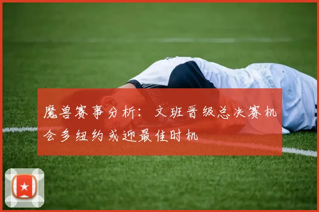 魔兽赛事分析：文班晋级总决赛机会多纽约或迎最佳时机