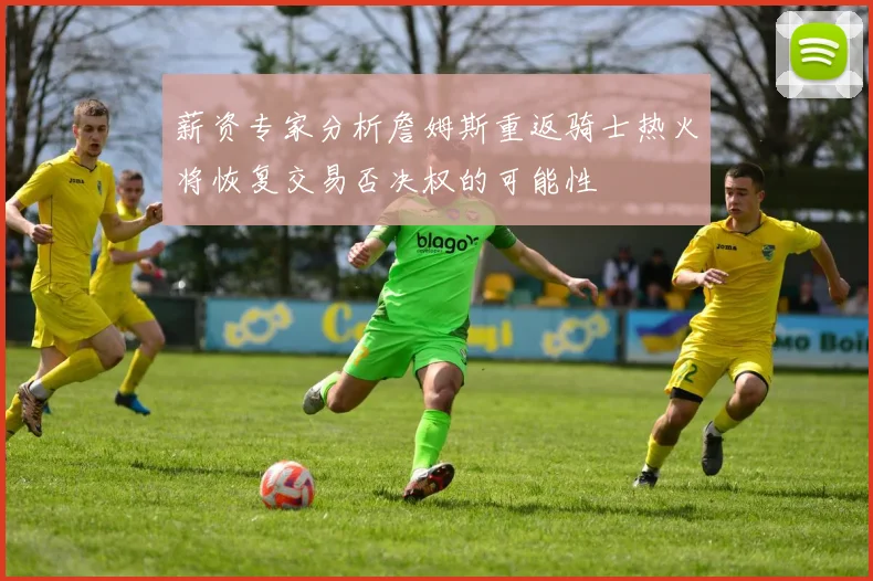 薪资专家分析詹姆斯重返骑士热火将恢复交易否决权的可能性