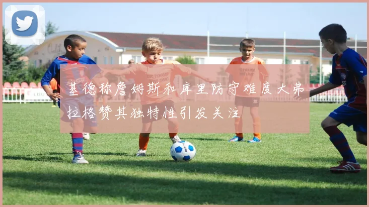 基德称詹姆斯和库里防守难度大弗拉格赞其独特性引发关注