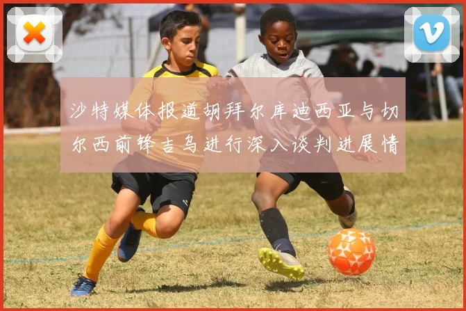沙特媒体报道胡拜尔库迪西亚与切尔西前锋吉乌进行深入谈判进展情况