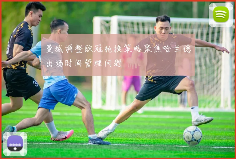 曼城调整欧冠轮换策略聚焦哈兰德出场时间管理问题