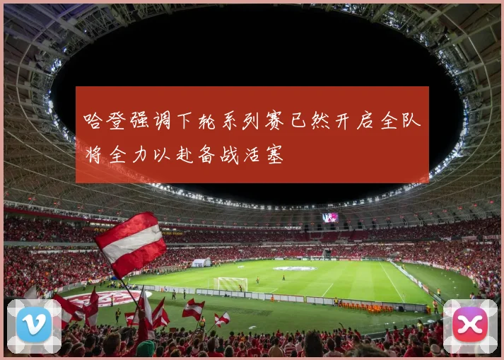 哈登强调下轮系列赛已然开启全队将全力以赴备战活塞