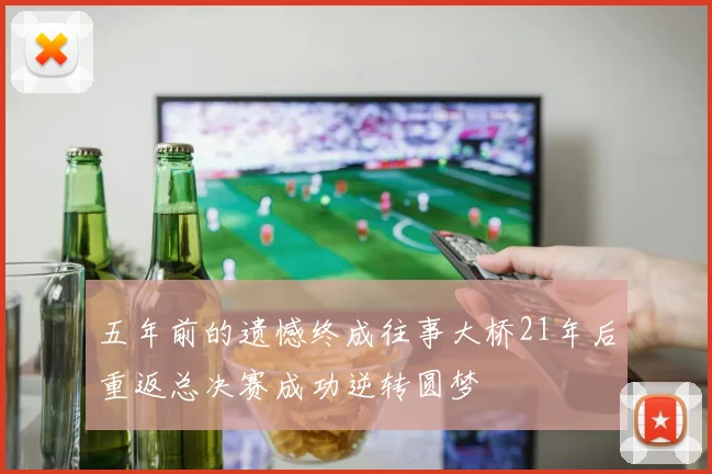 五年前的遗憾终成往事大桥21年后重返总决赛成功逆转圆梦