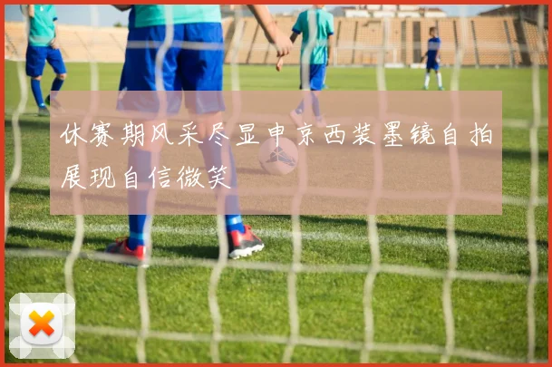 休赛期风采尽显申京西装墨镜自拍展现自信微笑
